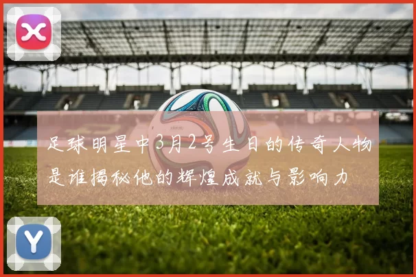 足球明星中3月2号生日的传奇人物是谁揭秘他的辉煌成就与影响力
