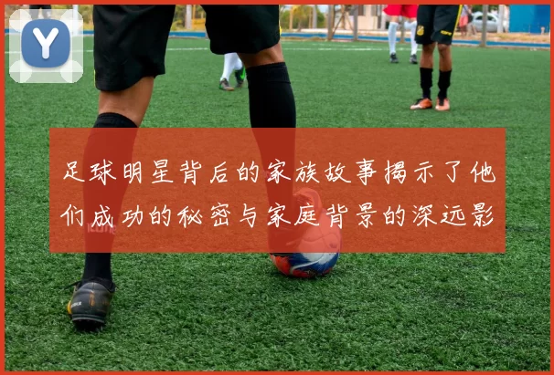 足球明星背后的家族故事揭示了他们成功的秘密与家庭背景的深远影响