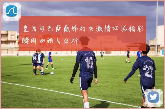 皇马与巴萨巅峰对决激情四溢精彩瞬间回顾与分析