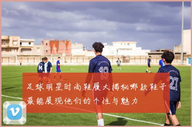 足球明星时尚鞋履大揭秘哪款鞋子最能展现他们的个性与魅力