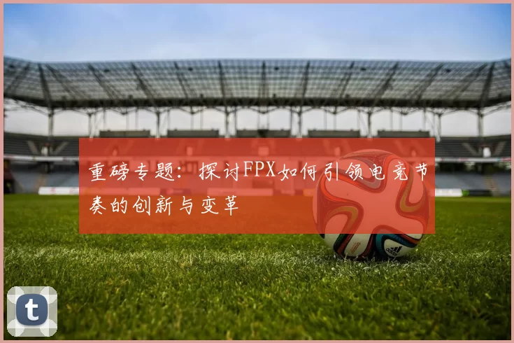 重磅专题：探讨FPX如何引领电竞节奏的创新与变革