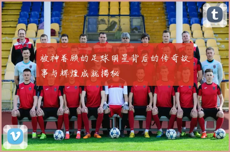 被神眷顾的足球明星背后的传奇故事与辉煌成就揭秘