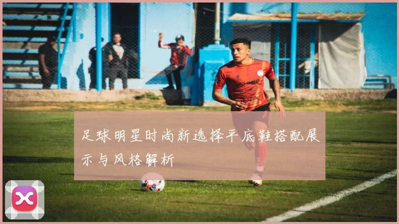 足球明星时尚新选择平底鞋搭配展示与风格解析