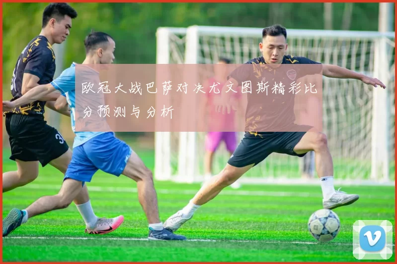 欧冠大战巴萨对决尤文图斯精彩比分预测与分析