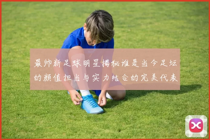 最帅新足球明星揭秘谁是当今足坛的颜值担当与实力结合的完美代表