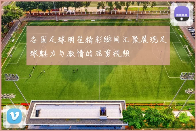 各国足球明星精彩瞬间汇聚展现足球魅力与激情的混剪视频