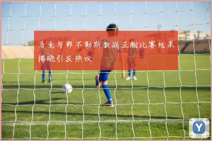 马竞与那不勒斯激战正酣比赛结果揭晓引发热议