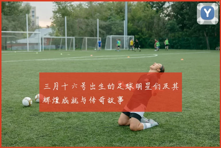 三月十六号出生的足球明星们及其辉煌成就与传奇故事