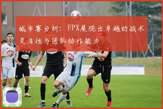 城市赛分析：FPX展现出卓越的战术灵活性与团队协作能力