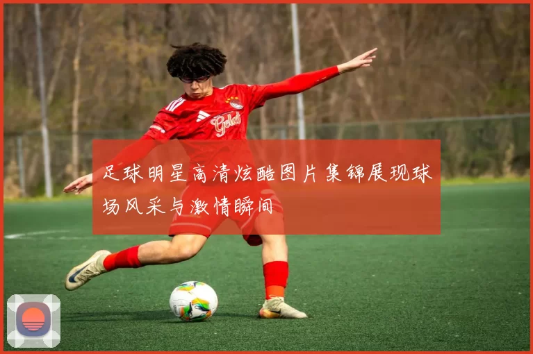 足球明星高清炫酷图片集锦展现球场风采与激情瞬间
