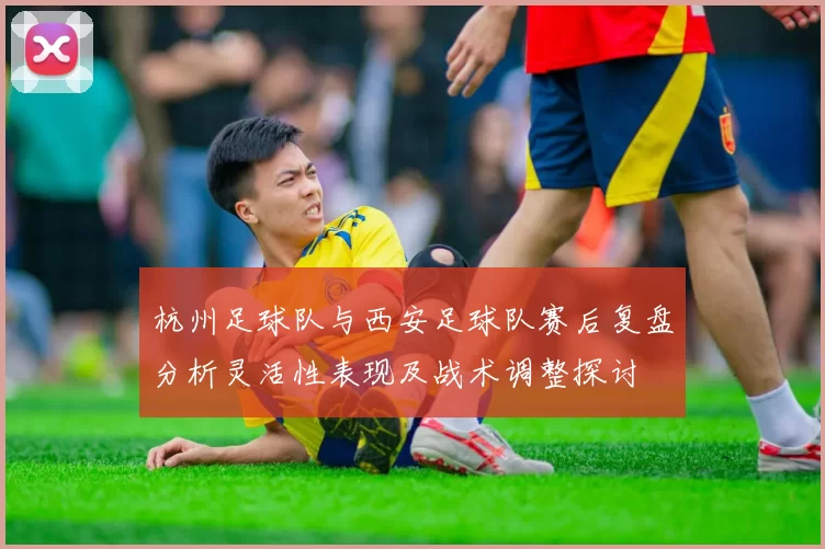 杭州足球队与西安足球队赛后复盘分析灵活性表现及战术调整探讨
