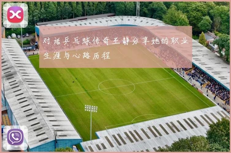 对话乒乓球传奇王静分享她的职业生涯与心路历程