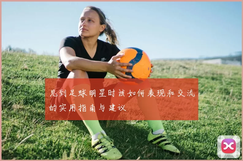 见到足球明星时该如何表现和交流的实用指南与建议