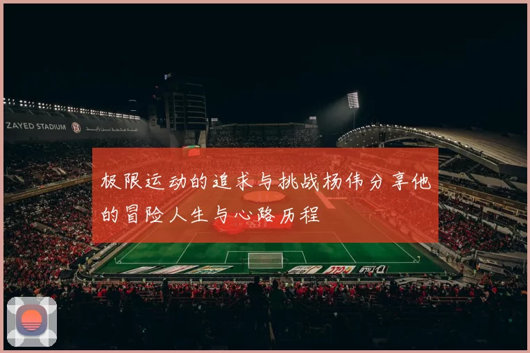 极限运动的追求与挑战杨伟分享他的冒险人生与心路历程