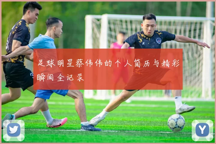 足球明星蔡伟伟的个人简历与精彩瞬间全记录