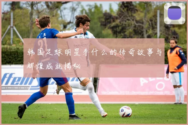 韩国足球明星李什么的传奇故事与辉煌成就揭秘