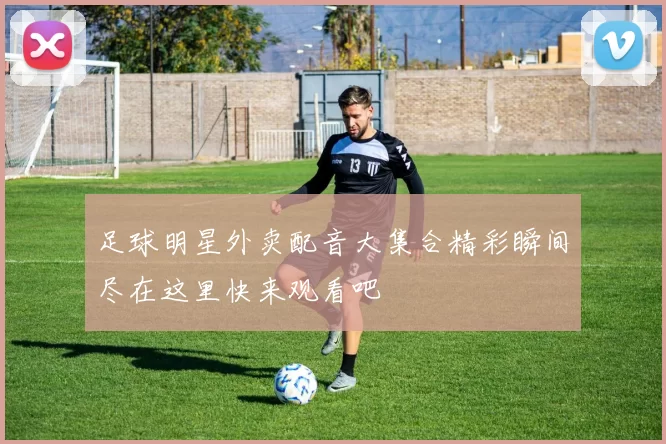 足球明星外卖配音大集合精彩瞬间尽在这里快来观看吧
