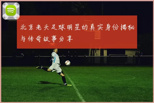 北京老头足球明星的真实身份揭秘与传奇故事分享
