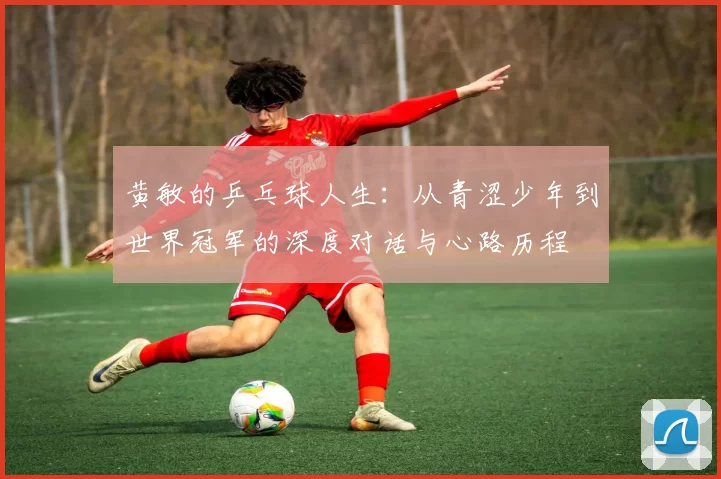 黄敏的乒乓球人生：从青涩少年到世界冠军的深度对话与心路历程