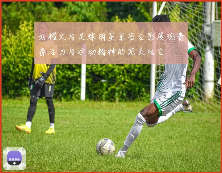 刘耀文与足球明星亲密合影展现青春活力与运动精神的完美结合