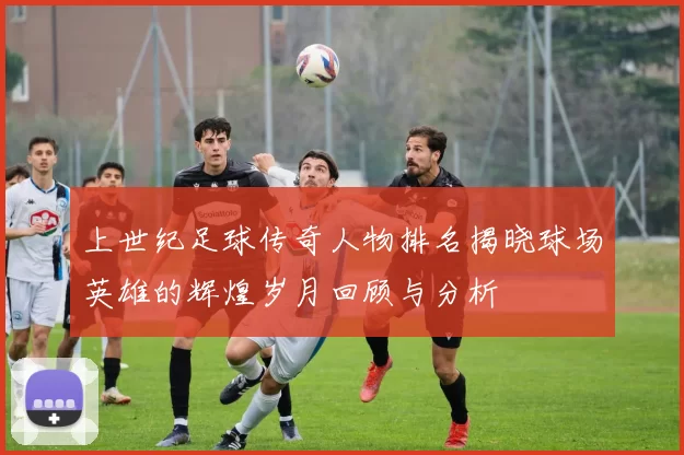 上世纪足球传奇人物排名揭晓球场英雄的辉煌岁月回顾与分析