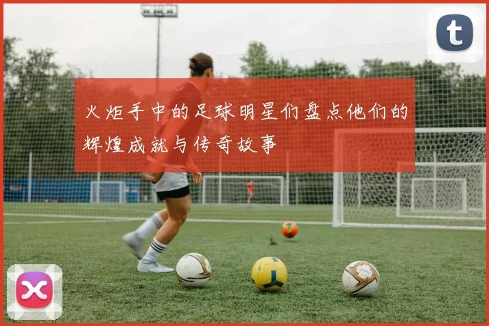 火炬手中的足球明星们盘点他们的辉煌成就与传奇故事