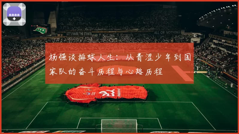 杨强谈排球人生：从青涩少年到国家队的奋斗历程与心路历程