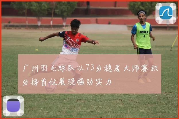 广州羽毛球队以73分稳居大师赛积分榜首位展现强劲实力