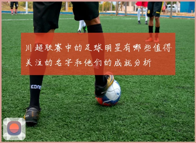 川超联赛中的足球明星有哪些值得关注的名字和他们的成就分析