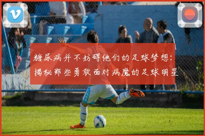 糖尿病并不妨碍他们的足球梦想：揭秘那些勇敢面对病魔的足球明星