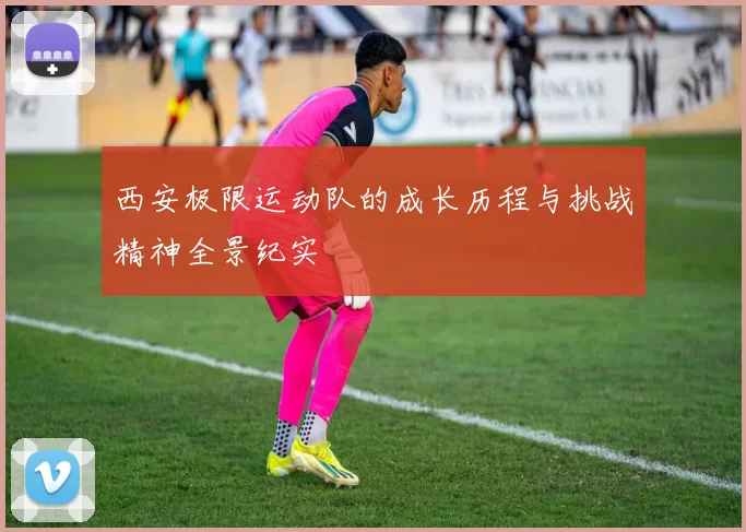 西安极限运动队的成长历程与挑战精神全景纪实