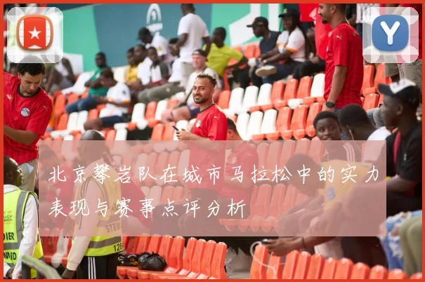 北京攀岩队在城市马拉松中的实力表现与赛事点评分析