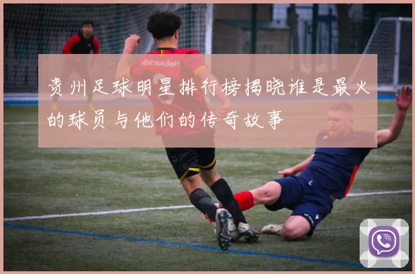贵州足球明星排行榜揭晓谁是最火的球员与他们的传奇故事