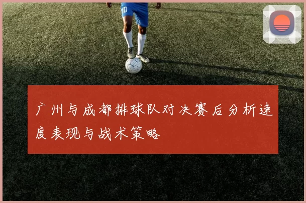 广州与成都排球队对决赛后分析速度表现与战术策略