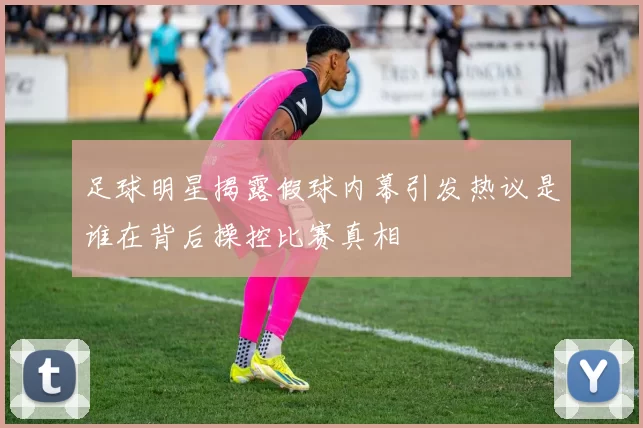 足球明星揭露假球内幕引发热议是谁在背后操控比赛真相