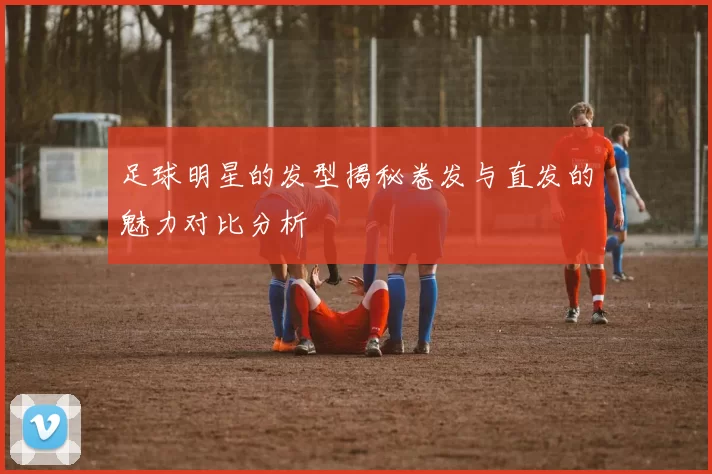 足球明星的发型揭秘卷发与直发的魅力对比分析