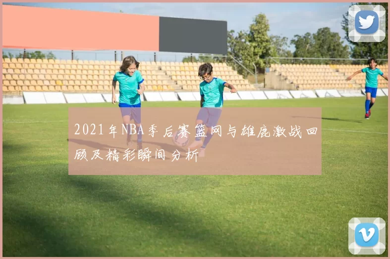 2021年NBA季后赛篮网与雄鹿激战回顾及精彩瞬间分析