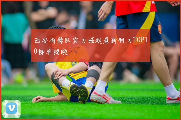 西安街舞队实力崛起最新耐力TOP10榜单揭晓