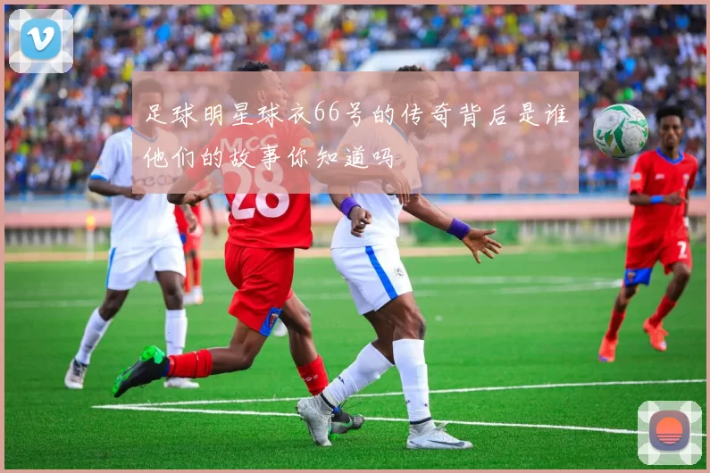 足球明星球衣66号的传奇背后是谁他们的故事你知道吗