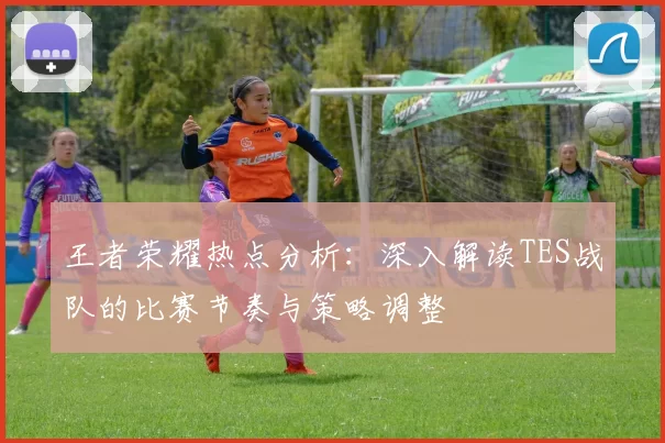 王者荣耀热点分析：深入解读TES战队的比赛节奏与策略调整