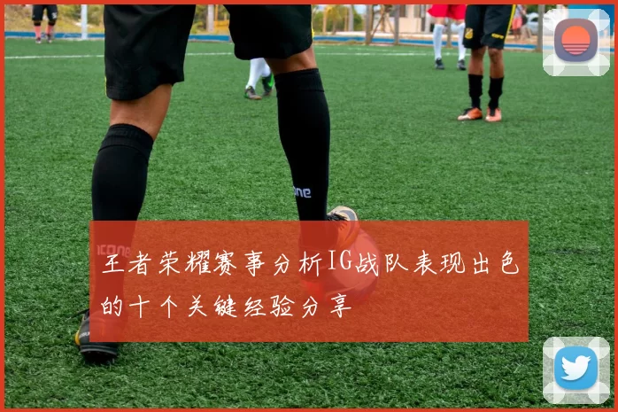 王者荣耀赛事分析IG战队表现出色的十个关键经验分享