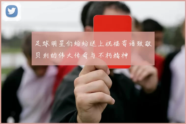 足球明星们纷纷送上祝福寄语致敬贝利的伟大传奇与不朽精神