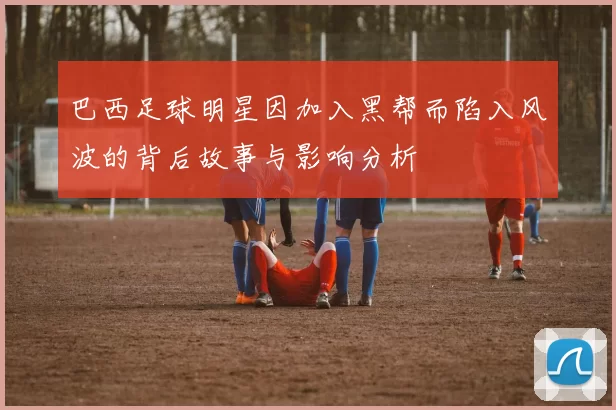 巴西足球明星因加入黑帮而陷入风波的背后故事与影响分析
