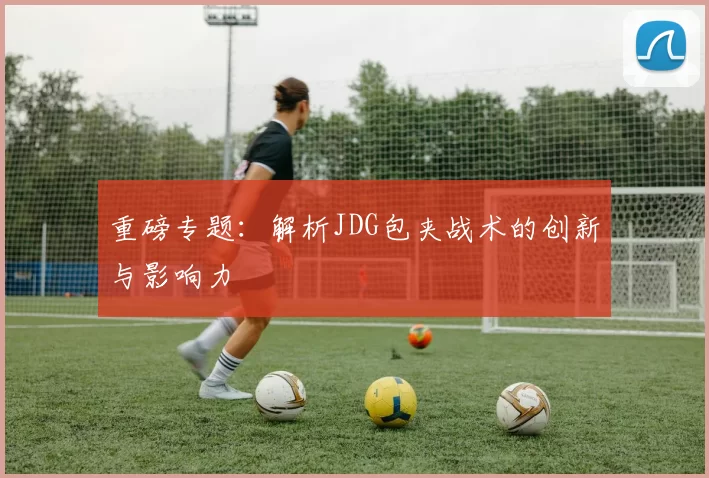 重磅专题：解析JDG包夹战术的创新与影响力