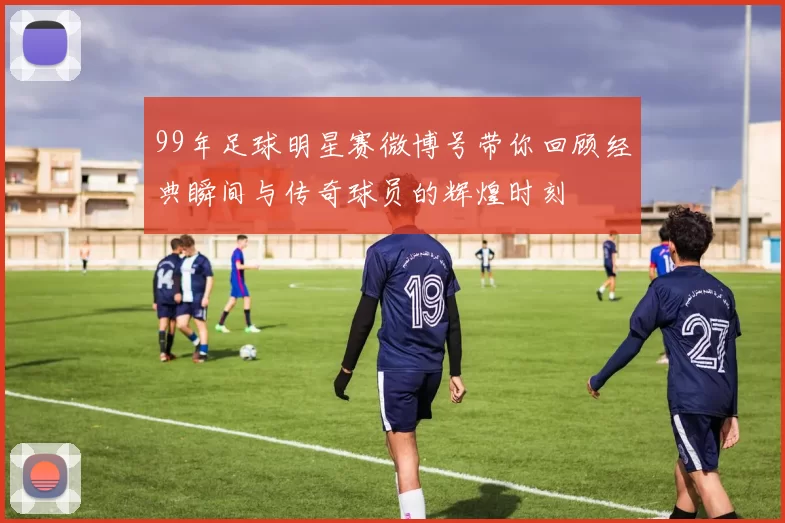 99年足球明星赛微博号带你回顾经典瞬间与传奇球员的辉煌时刻