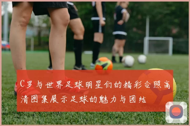 C罗与世界足球明星们的精彩合照高清图集展示足球的魅力与团结