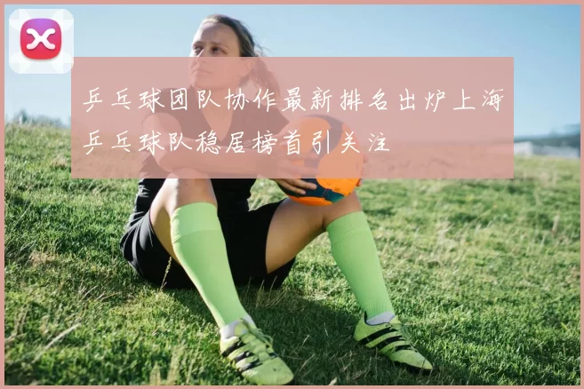 乒乓球团队协作最新排名出炉上海乒乓球队稳居榜首引关注