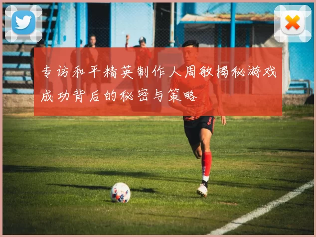 专访和平精英制作人周敏揭秘游戏成功背后的秘密与策略