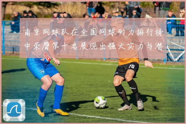 南京网球队在全国网球耐力排行榜中荣膺第十名展现出强大实力与潜力