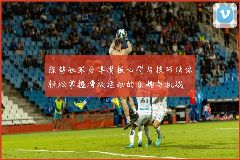 陈静独家分享滑板心得与技巧助你轻松掌握滑板运动的乐趣与挑战